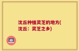 沈丘种植灵芝的地方(沈丘：灵芝之乡)