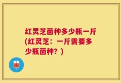 红灵芝菌种多少瓶一斤(红灵芝：一斤需要多少瓶菌种？)
