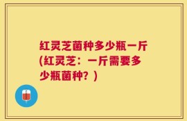 红灵芝菌种多少瓶一斤(红灵芝：一斤需要多少瓶菌种？)