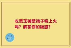 吃灵芝破壁孢子粉上火吗？解答你的疑惑？