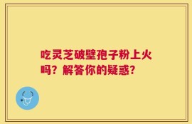 吃灵芝破壁孢子粉上火吗？解答你的疑惑？