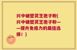 兴中破壁灵芝孢子粉(兴中破壁灵芝孢子粉——提升免疫力的最佳选择！)