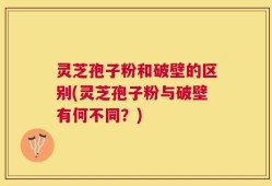 灵芝孢子粉和破壁的区别(灵芝孢子粉与破壁有何不同？)