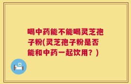 喝中药能不能喝灵芝孢子粉(灵芝孢子粉是否能和中药一起饮用？)