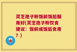 灵芝孢子粉饭前饭后服用好(灵芝孢子粉饮食建议：饭前或饭后食用？)