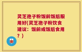 灵芝孢子粉饭前饭后服用好(灵芝孢子粉饮食建议：饭前或饭后食用？)