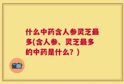 什么中药含人参灵芝最多(含人参、灵芝最多的中药是什么？)