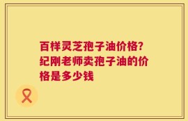 百样灵芝孢子油价格？纪刚老师卖孢子油的价格是多少钱