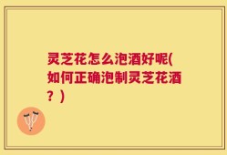 灵芝花怎么泡酒好呢(如何正确泡制灵芝花酒？)