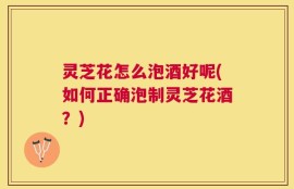 灵芝花怎么泡酒好呢(如何正确泡制灵芝花酒？)
