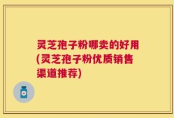 灵芝孢子粉哪卖的好用(灵芝孢子粉优质销售渠道推荐)