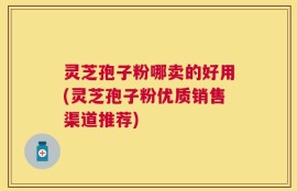 灵芝孢子粉哪卖的好用(灵芝孢子粉优质销售渠道推荐)