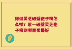 得健灵芝破壁孢子粉怎么样？紫一破壁灵芝孢子粉到哪里买最好