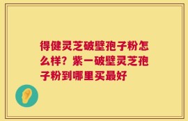 得健灵芝破壁孢子粉怎么样？紫一破壁灵芝孢子粉到哪里买最好
