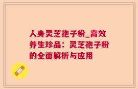 人身灵芝孢子粉_高效养生珍品：灵芝孢子粉的全面解析与应用
