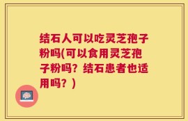 结石人可以吃灵芝孢子粉吗(可以食用灵芝孢子粉吗？结石患者也适用吗？)