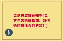 灵芝包装推荐知乎(灵芝包装选择指南：如何选购最适合的包装？)