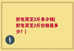 野生灵芝2斤多少钱(野生灵芝2斤价格是多少？)