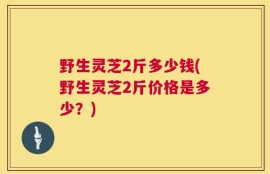 野生灵芝2斤多少钱(野生灵芝2斤价格是多少？)