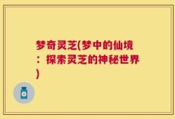 梦奇灵芝(梦中的仙境：探索灵芝的神秘世界)