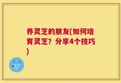 养灵芝的朋友(如何培育灵芝？分享4个技巧)