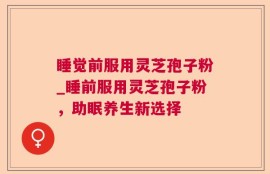 睡觉前服用灵芝孢子粉_睡前服用灵芝孢子粉，助眠养生新选择