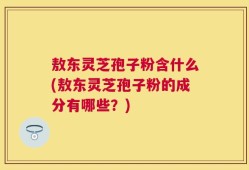 敖东灵芝孢子粉含什么(敖东灵芝孢子粉的成分有哪些？)