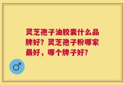 灵芝孢子油胶囊什么品牌好？灵芝孢子粉哪家最好，哪个牌子好？