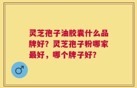 灵芝孢子油胶囊什么品牌好？灵芝孢子粉哪家最好，哪个牌子好？