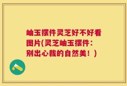 岫玉摆件灵芝好不好看图片(灵芝岫玉摆件：别出心裁的自然美！)