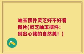 岫玉摆件灵芝好不好看图片(灵芝岫玉摆件：别出心裁的自然美！)