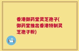 香港御药堂灵芝孢子(御药堂推出香港特制灵芝孢子粉)