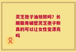 灵芝孢子油祛斑吗？长期服用破壁灵芝孢子粉真的可以让女性变漂亮吗