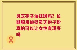 灵芝孢子油祛斑吗？长期服用破壁灵芝孢子粉真的可以让女性变漂亮吗