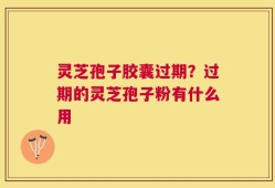 灵芝孢子胶囊过期？过期的灵芝孢子粉有什么用