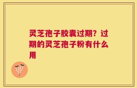 灵芝孢子胶囊过期？过期的灵芝孢子粉有什么用