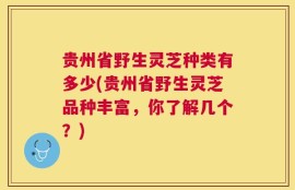 贵州省野生灵芝种类有多少(贵州省野生灵芝品种丰富，你了解几个？)