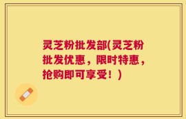 灵芝粉批发部(灵芝粉批发优惠，限时特惠，抢购即可享受！)