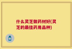 什么灵芝做药材好(灵芝的最佳药用品种)