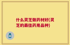 什么灵芝做药材好(灵芝的最佳药用品种)
