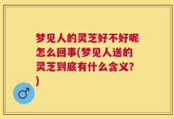 梦见人的灵芝好不好呢怎么回事(梦见人送的灵芝到底有什么含义？)