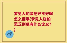 梦见人的灵芝好不好呢怎么回事(梦见人送的灵芝到底有什么含义？)