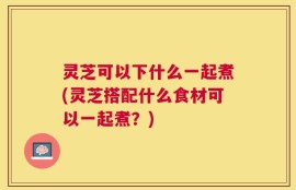 灵芝可以下什么一起煮(灵芝搭配什么食材可以一起煮？)