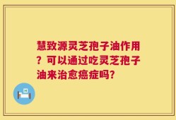 慧致源灵芝孢子油作用？可以通过吃灵芝孢子油来治愈癌症吗？
