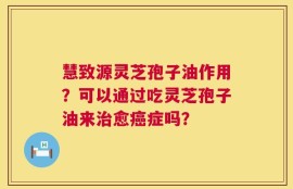 慧致源灵芝孢子油作用？可以通过吃灵芝孢子油来治愈癌症吗？