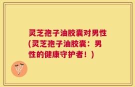 灵芝孢子油胶囊对男性(灵芝孢子油胶囊：男性的健康守护者！)