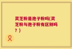 灵芝粉是孢子粉吗(灵芝粉与孢子粉有区别吗？)