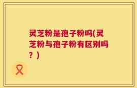 灵芝粉是孢子粉吗(灵芝粉与孢子粉有区别吗？)