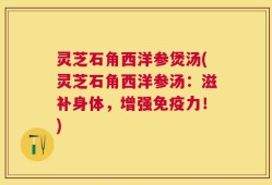 灵芝石角西洋参煲汤(灵芝石角西洋参汤：滋补身体，增强免疫力！)