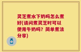 灵芝煮水下奶吗怎么煮好(请问煮灵芝时可以使用牛奶吗？简单煮法分享)